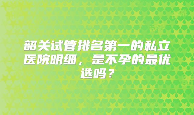 韶关试管排名第一的私立医院明细，是不孕的最优选吗？