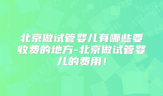 北京做试管婴儿有哪些要收费的地方-北京做试管婴儿的费用！