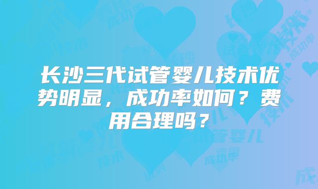 长沙三代试管婴儿技术优势明显，成功率如何？费用合理吗？
