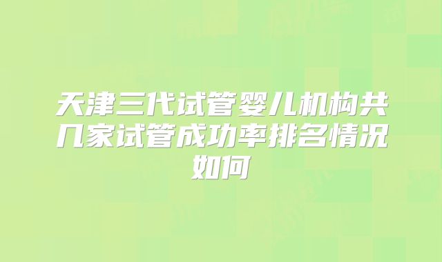 天津三代试管婴儿机构共几家试管成功率排名情况如何