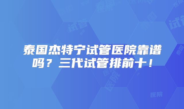 泰国杰特宁试管医院靠谱吗？三代试管排前十！