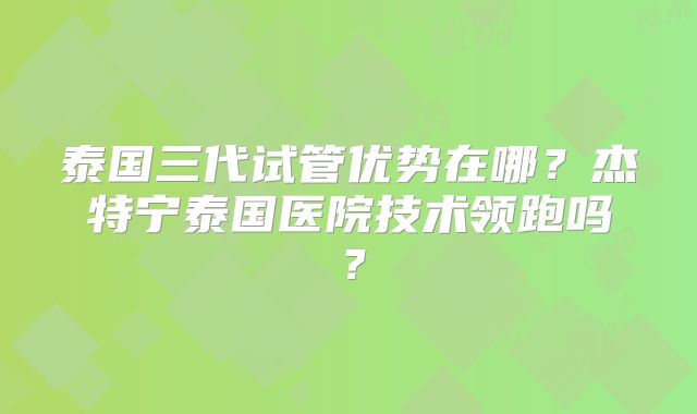 泰国三代试管优势在哪?杰特宁泰国医院技术领跑吗?