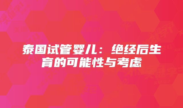 泰国试管婴儿：绝经后生育的可能性与考虑