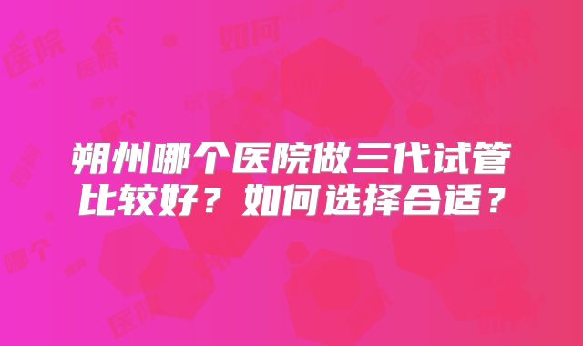 朔州哪个医院做三代试管比较好？如何选择合适？