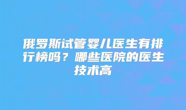 俄罗斯试管婴儿医生有排行榜吗?哪些医院的医生技术高