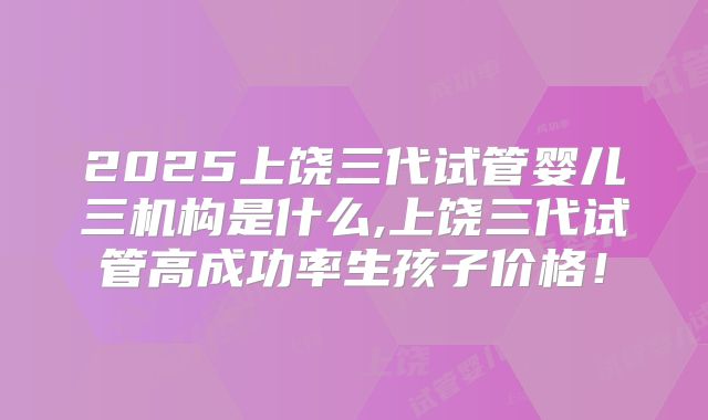 2025上饶三代试管婴儿三机构是什么,上饶三代试管高成功率生孩子价格！