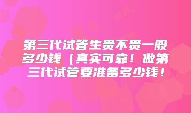 第三代试管生贵不贵一般多少钱（真实可靠！做第三代试管要准备多少钱！