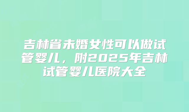 吉林省未婚女性可以做试管婴儿，附2025年吉林试管婴儿医院大全