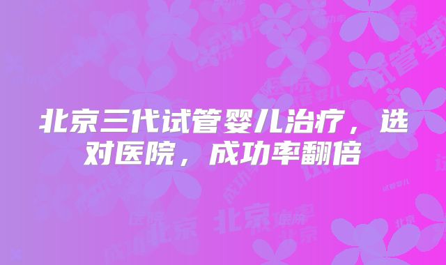 北京三代试管婴儿治疗，选对医院，成功率翻倍