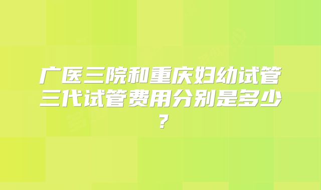 广医三院和重庆妇幼试管三代试管费用分别是多少？