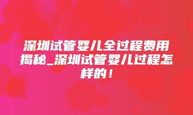 深圳试管婴儿全过程费用揭秘_深圳试管婴儿过程怎样的!