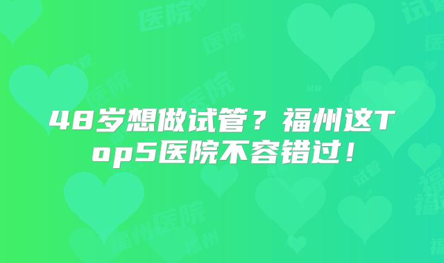 48岁想做试管？福州这Top5医院不容错过！