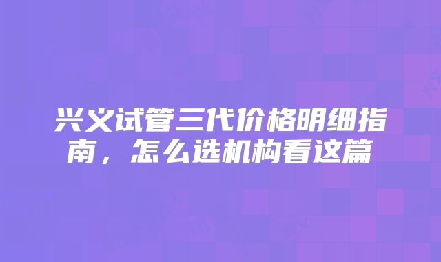 兴义试管三代价格明细指南,怎么选机构看这篇