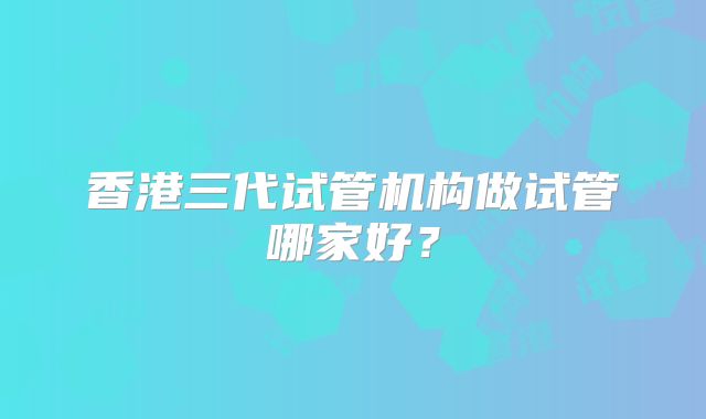 香港三代试管机构做试管哪家好?