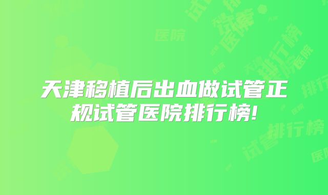 天津移植后出血做试管正规试管医院排行榜!