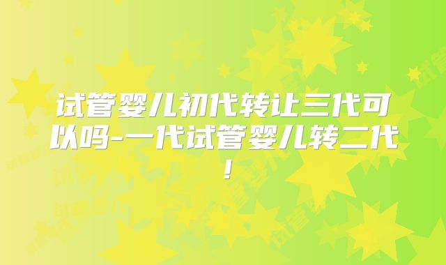 试管婴儿初代转让三代可以吗-一代试管婴儿转二代！