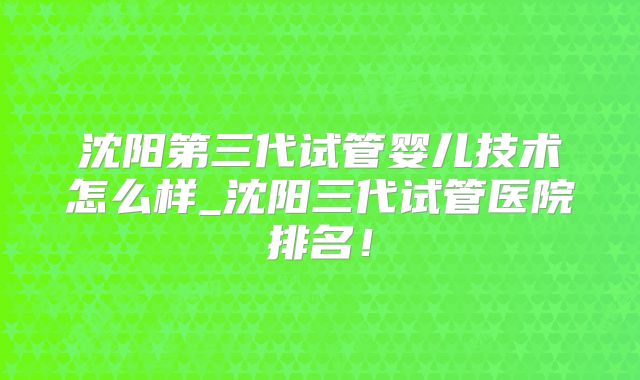 沈阳第三代试管婴儿技术怎么样_沈阳三代试管医院排名！