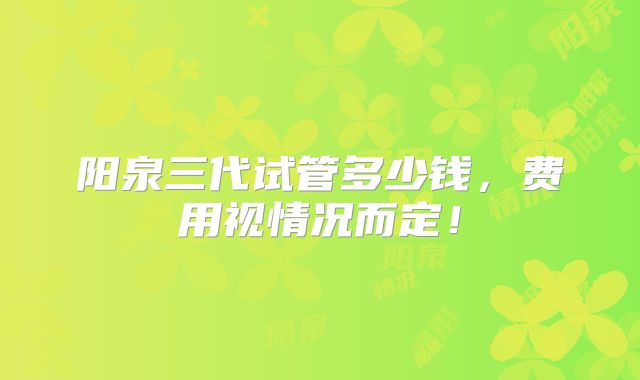 阳泉三代试管多少钱，费用视情况而定！