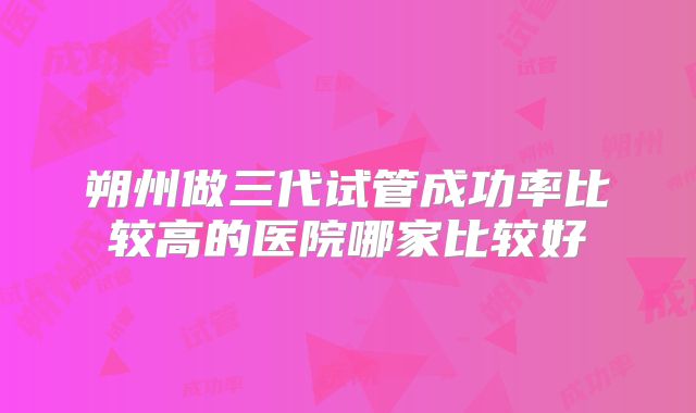 朔州做三代试管成功率比较高的医院哪家比较好