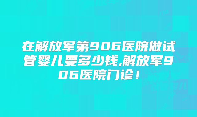 在解放军第906医院做试管婴儿要多少钱,解放军906医院门诊！