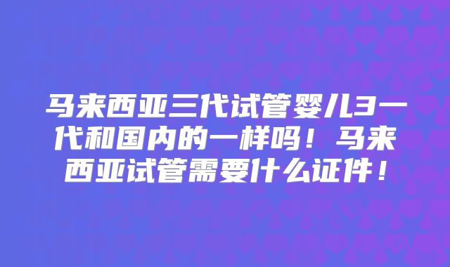 马来西亚三代试管婴儿3一代和国内的一样吗!马来西亚试管需要什么证件!