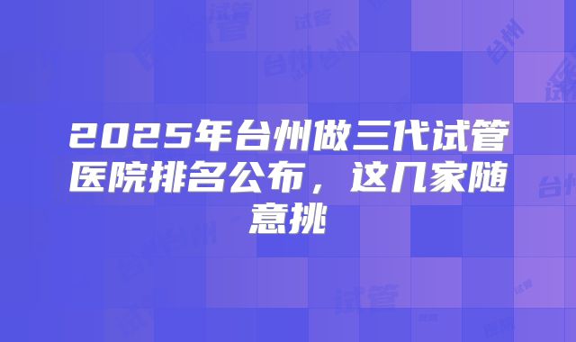 2025年台州做三代试管医院排名公布,这几家随意挑