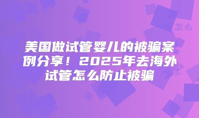 美国做试管婴儿的被骗案例分享！2025年去海外试管怎么防止被骗