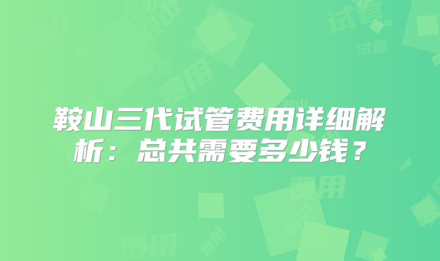 鞍山三代试管费用详细解析：总共需要多少钱？