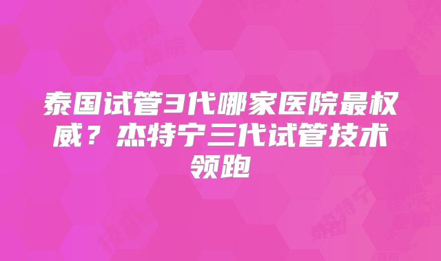 泰国试管3代哪家医院最权威？杰特宁三代试管技术领跑
