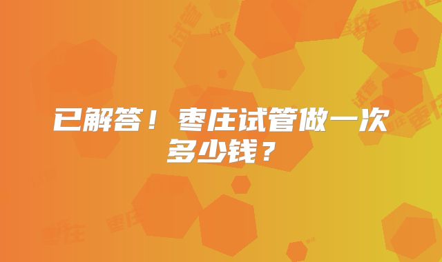 已解答！枣庄试管做一次多少钱？