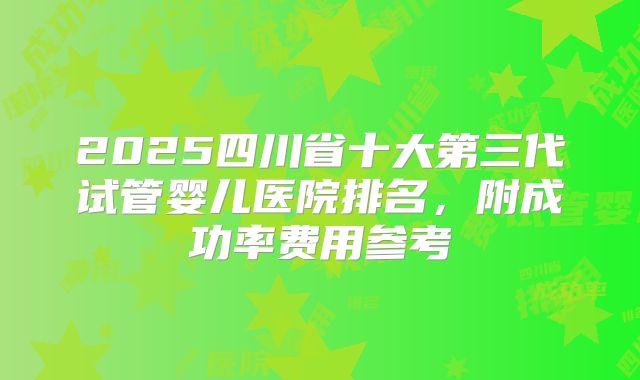 2025四川省十大第三代试管婴儿医院排名，附成功率费用参考