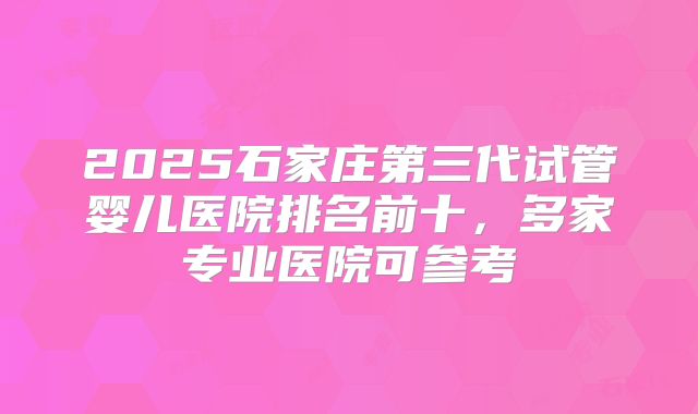 2025石家庄第三代试管婴儿医院排名前十，多家专业医院可参考