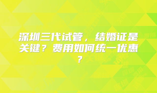 深圳三代试管，结婚证是关键？费用如何统一优惠？