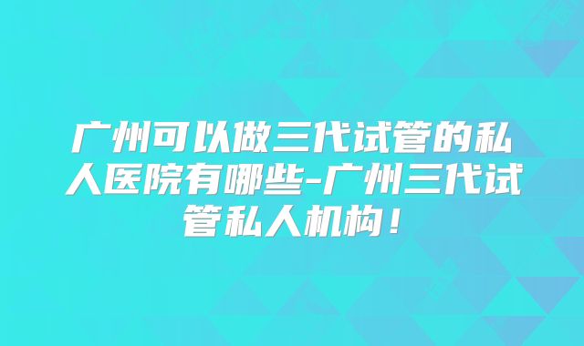 广州可以做三代试管的私人医院有哪些-广州三代试管私人机构!
