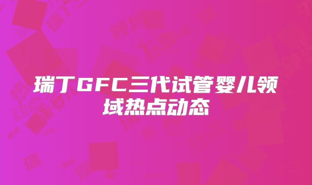 瑞丁GFC三代试管婴儿领域热点动态