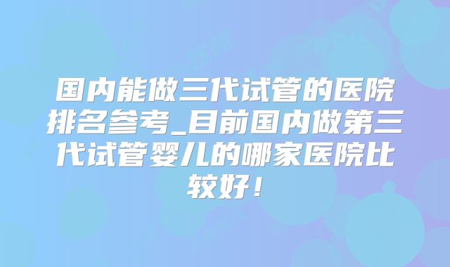 国内能做三代试管的医院排名参考_目前国内做第三代试管婴儿的哪家医院比较好!