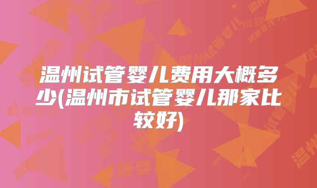温州试管婴儿费用大概多少(温州市试管婴儿那家比较好)
