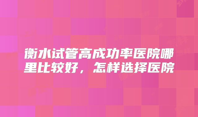 衡水试管高成功率医院哪里比较好,怎样选择医院