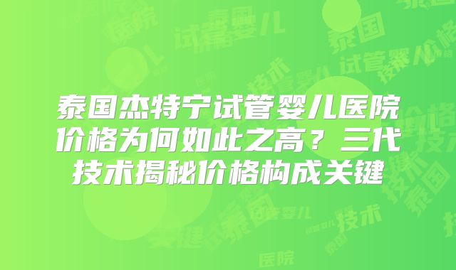 泰国杰特宁试管婴儿医院价格为何如此之高?三代技术揭秘价格构成关键