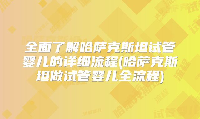 全面了解哈萨克斯坦试管婴儿的详细流程(哈萨克斯坦做试管婴儿全流程)