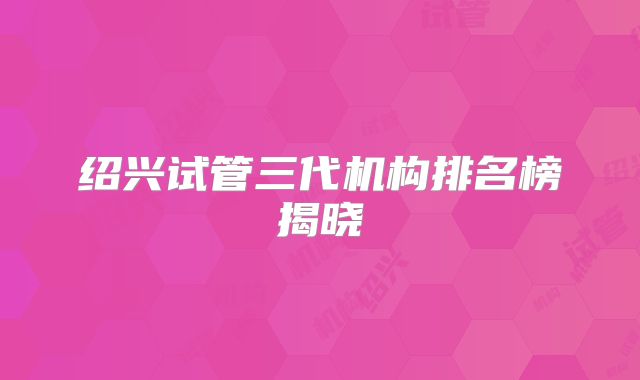 绍兴试管三代机构排名榜揭晓