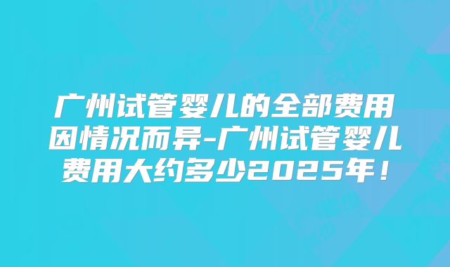 广州试管婴儿的全部费用因情况而异-广州试管婴儿费用大约多少2025年！