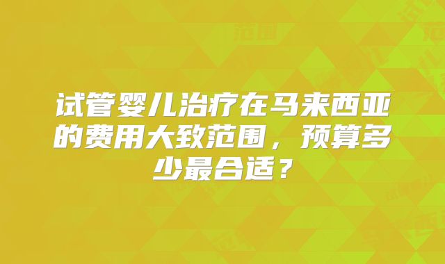 试管婴儿治疗在马来西亚的费用大致范围,预算多少最合适?