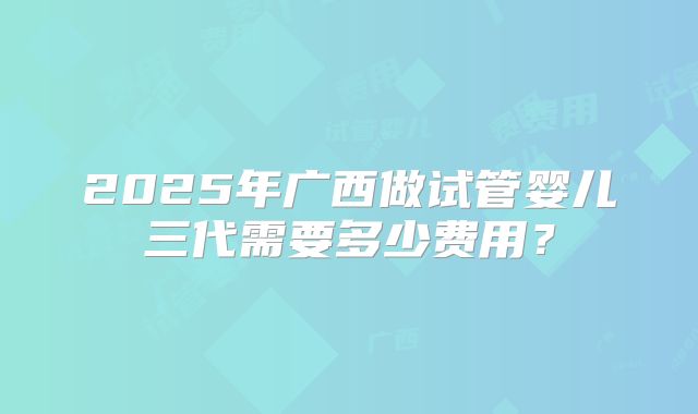 2025年广西做试管婴儿三代需要多少费用？
