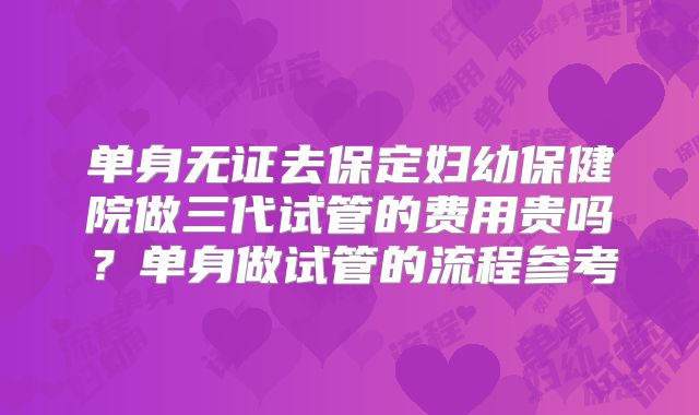 单身无证去保定妇幼保健院做三代试管的费用贵吗？单身做试管的流程参考