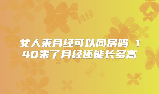 女人来月经可以同房吗 140来了月经还能长多高