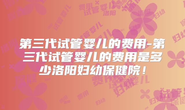 第三代试管婴儿的费用-第三代试管婴儿的费用是多少洛阳妇幼保健院！