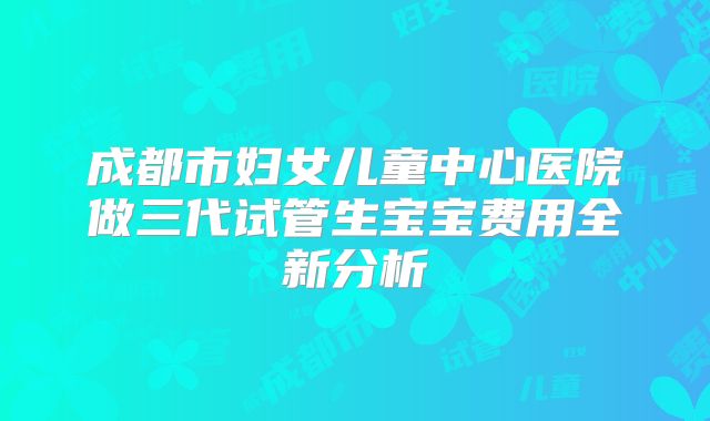 成都市妇女儿童中心医院做三代试管生宝宝费用全新分析