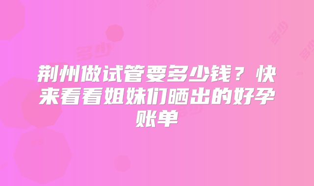 荆州做试管要多少钱？快来看看姐妹们晒出的好孕账单