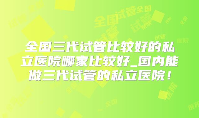 全国三代试管比较好的私立医院哪家比较好_国内能做三代试管的私立医院!